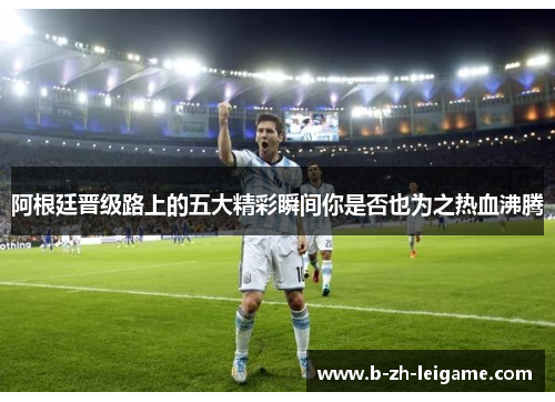 阿根廷晋级路上的五大精彩瞬间你是否也为之热血沸腾