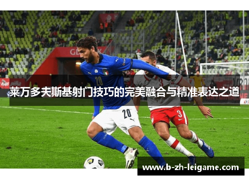 莱万多夫斯基射门技巧的完美融合与精准表达之道 莱万多夫斯基射门技巧的完美融合与精准表达之道