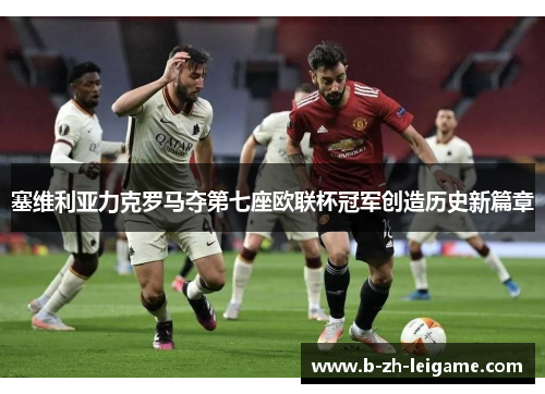 塞维利亚力克罗马夺第七座欧联杯冠军创造历史新篇章