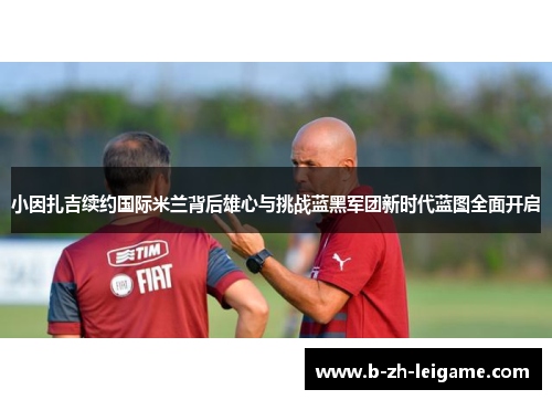 小因扎吉续约国际米兰背后雄心与挑战蓝黑军团新时代蓝图全面开启 小因扎吉续约国际米兰背后雄心与挑战蓝黑军团新时代蓝图全面开启