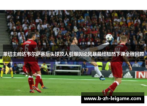 莱切主帅达韦尔萨赛后头球顶人引爆舆论风暴最终黯然下课全程回顾 莱切主帅达韦尔萨赛后头球顶人引爆舆论风暴最终黯然下课全程回顾