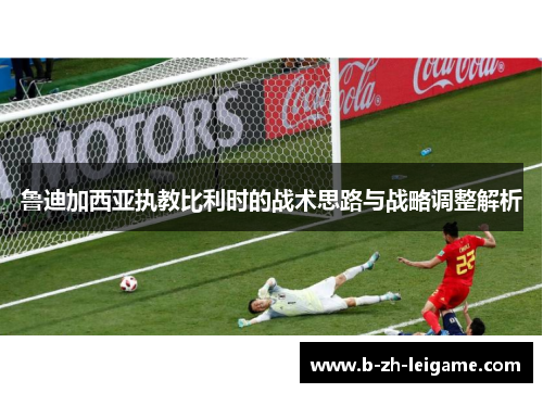 鲁迪加西亚执教比利时的战术思路与战略调整解析 鲁迪加西亚执教比利时的战术思路与战略调整解析