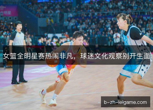 女篮全明星赛热闹非凡，球迷文化观察别开生面
